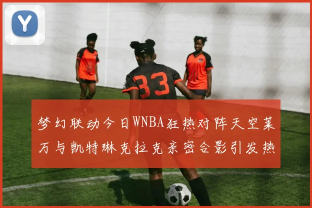梦幻联动今日WNBA狂热对阵天空莱万与凯特琳克拉克亲密合影引发热议