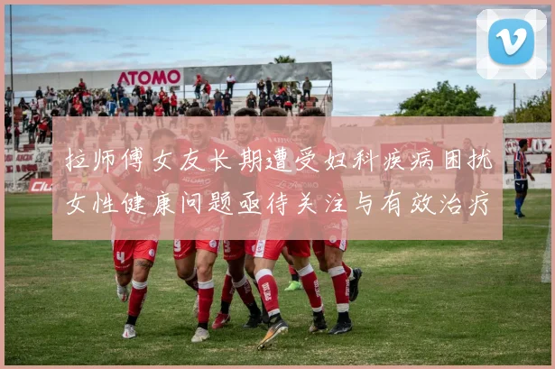 拉师傅女友长期遭受妇科疾病困扰女性健康问题亟待关注与有效治疗方案