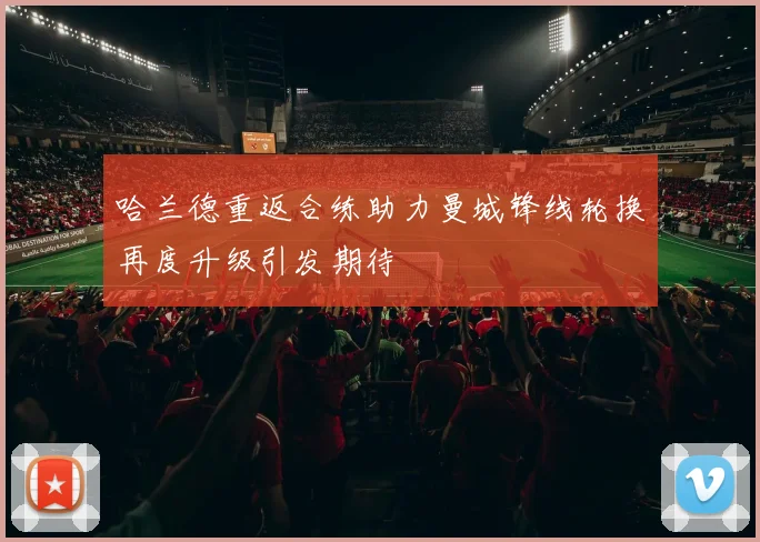 哈兰德重返合练助力曼城锋线轮换再度升级引发期待