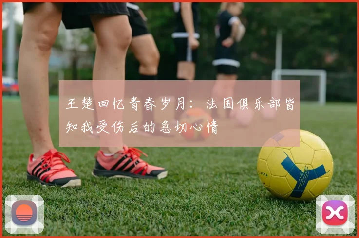 王楚回忆青春岁月：法国俱乐部皆知我受伤后的急切心情