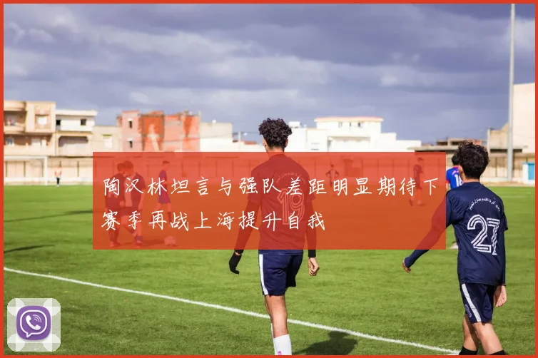 陶汉林坦言与强队差距明显期待下赛季再战上海提升自我