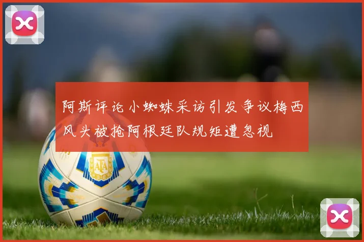 阿斯评论小蜘蛛采访引发争议梅西风头被抢阿根廷队规矩遭忽视