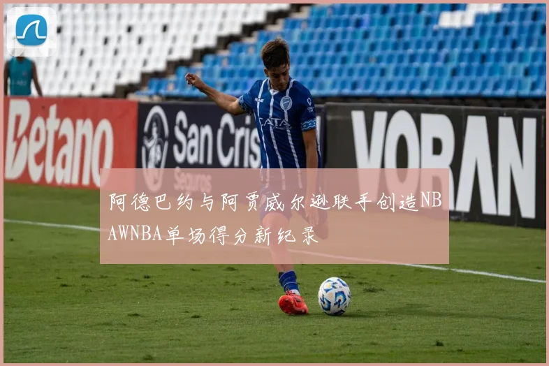 阿德巴约与阿贾威尔逊联手创造NBAWNBA单场得分新纪录
