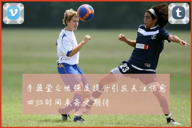 李盈莹合练强度提升引发关注伤愈回归时间表备受期待