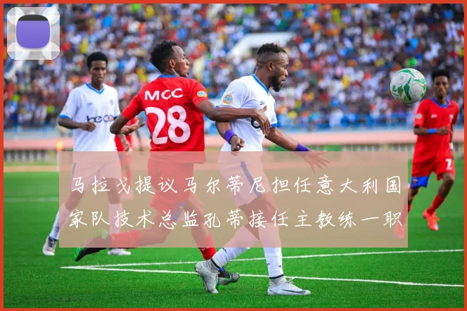 马拉戈提议马尔蒂尼担任意大利国家队技术总监孔蒂接任主教练一职