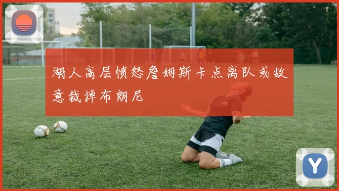湖人高层愤怒詹姆斯卡点离队或故意裁掉布朗尼