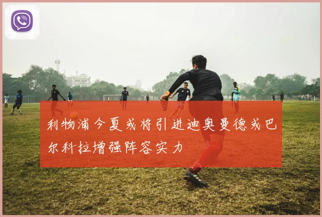 利物浦今夏或将引进迪奥曼德或巴尔科拉增强阵容实力