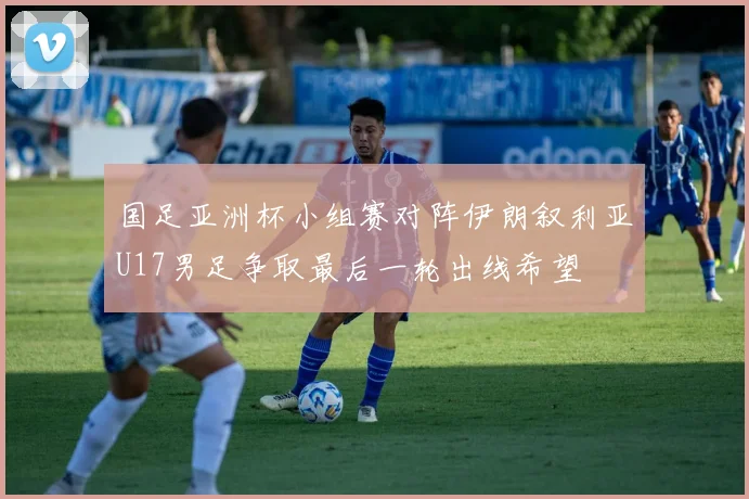 国足亚洲杯小组赛对阵伊朗叙利亚U17男足争取最后一轮出线希望