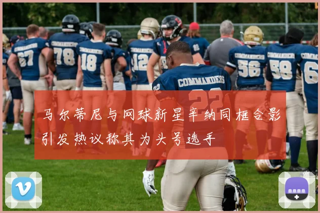 马尔蒂尼与网球新星辛纳同框合影引发热议称其为头号选手