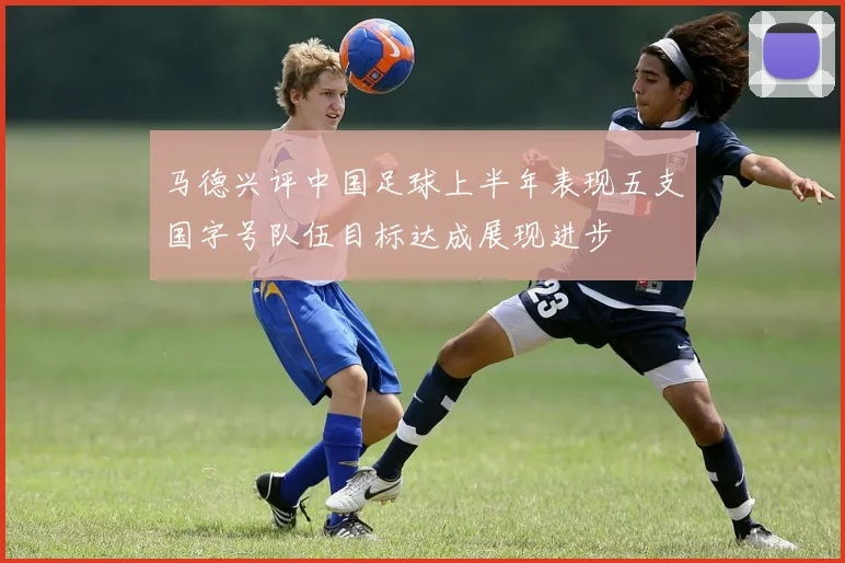 马德兴评中国足球上半年表现五支国字号队伍目标达成展现进步