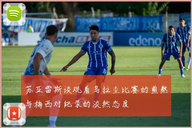 苏亚雷斯谈观看乌拉圭比赛的煎熬与梅西对纪录的淡然态度