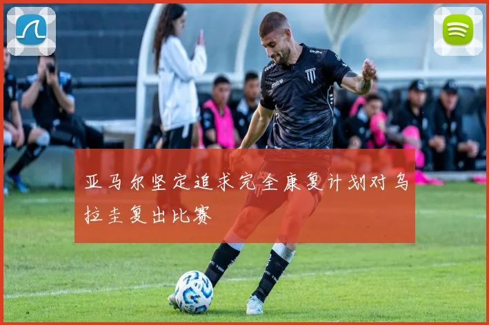 亚马尔坚定追求完全康复计划对乌拉圭复出比赛