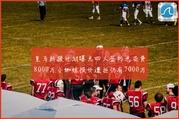 皇马新援计划曝光四人签约总花费8000万小蜘蛛报价遭拒仍有7000万预算