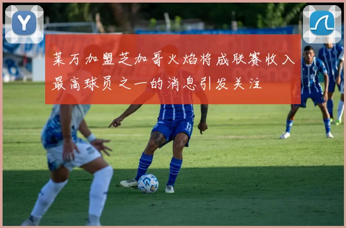 莱万加盟芝加哥火焰将成联赛收入最高球员之一的消息引发关注