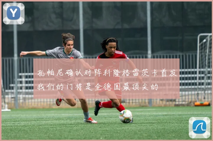 孔帕尼确认对阵科隆格雷茨卡首发我们的门将是全德国最顶尖的