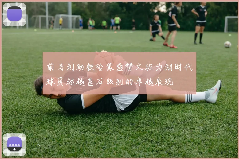前马刺助教哈蒙盛赞文班为划时代球员超越基石级别的卓越表现