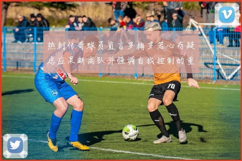 热刺传奇球员直言罗梅罗若心存疑虑应果断离队并强调自我控制的重要性