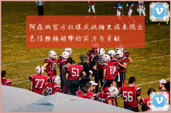 阿森纳官方社媒庆祝梅里诺表现出色信赖梅超锋的实力与贡献