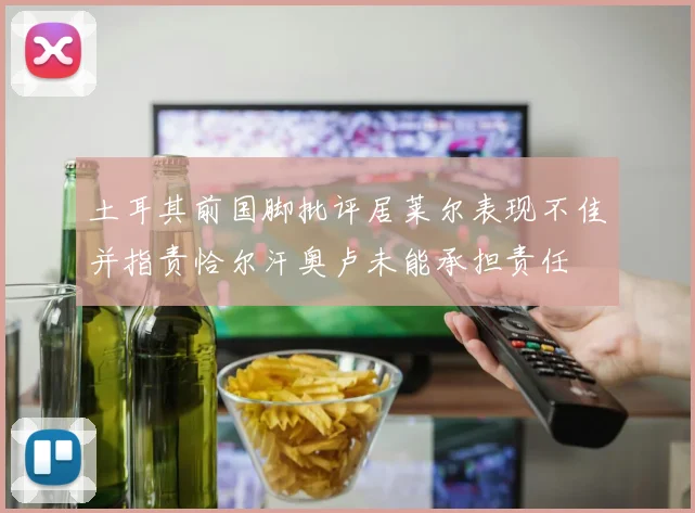 土耳其前国脚批评居莱尔表现不佳并指责恰尔汗奥卢未能承担责任