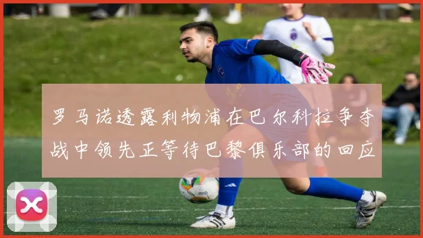 罗马诺透露利物浦在巴尔科拉争夺战中领先正等待巴黎俱乐部的回应
