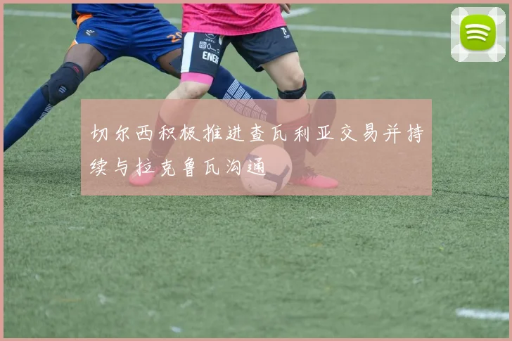 切尔西积极推进查瓦利亚交易并持续与拉克鲁瓦沟通