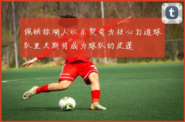 佩顿称湖人以东契奇为核心打造球队里夫斯将成为球队的皮蓬