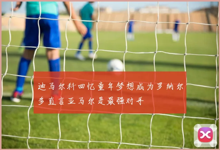 迪马尔科回忆童年梦想成为罗纳尔多直言亚马尔是最强对手