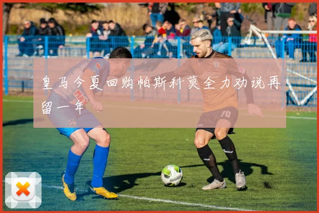 皇马今夏回购帕斯科莫全力劝说再留一年