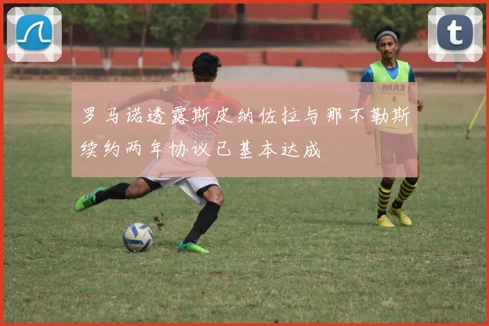 罗马诺透露斯皮纳佐拉与那不勒斯续约两年协议已基本达成