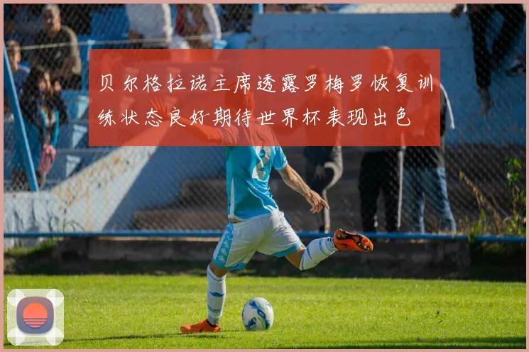 贝尔格拉诺主席透露罗梅罗恢复训练状态良好期待世界杯表现出色