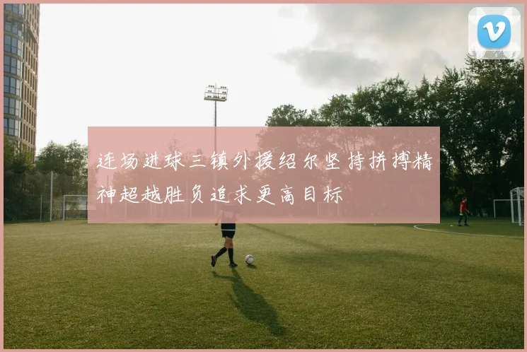 连场进球三镇外援绍尔坚持拼搏精神超越胜负追求更高目标