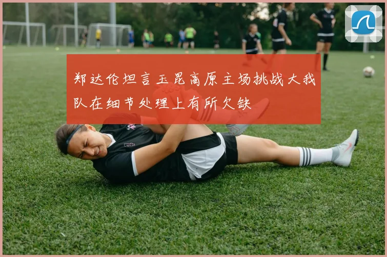 郑达伦坦言玉昆高原主场挑战大我队在细节处理上有所欠缺